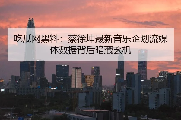 吃瓜网黑料：蔡徐坤最新音乐企划流媒体数据背后暗藏玄机
